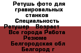 Ретушь фото для гравировальных станков › Специальность ­ Ретушер › Возраст ­ 40 - Все города Работа » Резюме   . Белгородская обл.,Белгород г.